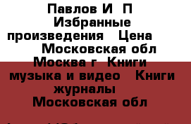 Павлов И. П. Избранные произведения › Цена ­ 1 000 - Московская обл., Москва г. Книги, музыка и видео » Книги, журналы   . Московская обл.